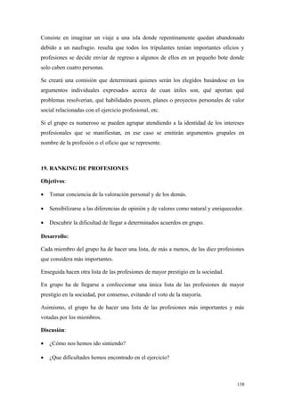 Consiste en imaginar un viaje a una isla donde repentinamente quedan abandonado
debido a un naufragio. resulta que todos los tripulantes tenían importantes oficios y
profesiones se decide enviar de regreso a algunos de ellos en un pequeño bote donde
solo caben cuatro personas.

Se creará una comisión que determinará quienes serán los elegidos basándose en los
argumentos individuales expresados acerca de cuan útiles son, qué aportan qué
problemas resolverían, qué habilidades poseen, planes o proyectos personales de valor
social relacionadas con el ejercicio profesional, etc.

Si el grupo es numeroso se pueden agrupar atendiendo a la identidad de los intereses
profesionales que se manifiestan, en ese caso se emitirán argumentos grupales en
nombre de la profesión o el oficio que se represente.



19. RANKING DE PROFESIONES

Objetivos:

•   Tomar conciencia de la valoración personal y de los demás.

•   Sensibilizarse a las diferencias de opinión y de valores como natural y enriquecedor.

•   Descubrir la dificultad de llegar a determinados acuerdos en grupo.

Desarrollo:

Cada miembro del grupo ha de hacer una lista, de más a menos, de las diez profesiones
que considera más importantes.

Enseguida hacen otra lista de las profesiones de mayor prestigio en la sociedad.

En grupo ha de llegarse a confeccionar una única lista de las profesiones de mayor
prestigio en la sociedad, por consenso, evitando el voto de la mayoría.

Asimismo, el grupo ha de hacer una lista de las profesiones más importantes y más
votadas por los miembros.

Discusión:

•   ¿Cómo nos hemos ido sintiendo?

•   ¿Que dificultades hemos encontrado en el ejercicio?



                                                                                      138
 