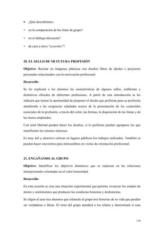 •   ¿Qué descubrimos:

∗   en la comparación de las listas de grupo?

∗   en el diálogo-discusión?

∗   de cara a otros "acuerdos"?



20. EL SELLO DE MI FUTURA PROFESIÓN

Objetivo: Recrear en imágenes plásticas con diseños libres de ideales o proyectos
personales relacionados con la motivación profesional.

Desarrollo:

Se les explicará a los alumnos las características de algunos sellos, emblemas y
distintivos oficiales de diferentes profesiones. A partir de esta introducción se les
indicará que tienen la oportunidad de proponer el diseño que prefieran para su profesión
atendiendo a las exigencias señaladas acerca de la presentación de los contenidos
esenciales de la profesión, a través del color, las formas, la disposición de las líneas y de
los trazos empleados.

Con total libertad pueden hacer los diseños, si lo prefieren pueden agruparse los que
manifiesten los mismos intereses.

Es muy útil y atractivo colocar en lugares públicos los trabajos realizados. También se
pueden hacer souvenires para intercambios en visitas de orientación profesional.



21. ENGAÑANDO AL GRUPO

Objetivo: Identificar los objetivos dinámicos que se expresan en las relaciones
interpersonales orientadas en el valor honestidad.

Desarrollo:

En esta ocasión se crea una situación experimental que permita vivenciar los estados de
ánimo y sentimientos que producen las conductas honestas y deshonestas.

Se eligen al azar tres alumnos que relatarán al grupo tres historias de su vida que pueden
ser verdaderas o falsas. El resto del grupo atenderá a los relatos y determinará si esas



                                                                                         139
 