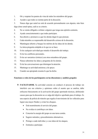 1.       Oír y respetar los puntos de vista de todos los miembros del grupo.
2.       Ayudar a que todos se sientan parte de la discusión.
3.       Nunca diga que usted no está de acuerdo personalmente con alguien, más bien
diga cómo usted opina, cuál es su criterio.
4.       No se sienta obligado a refutar a alguien que tenga una opinión contraria.
5.       Ayude conscientemente a que todos participen.
6.       Sea abierto y promueva a que los demás digan lo que piensan.
7.       Cada miembro es responsable del desarrollo exitoso de la discusión.
8.       Manténgase abierto y busque los méritos de las ideas de los demás.
9.       La única pregunta estúpida es la que no se hace.
10.      Evite cualquier actividad que retarde el desarrollo del trabajo.
11.      Evite los conflictos personales.
12.      Evite ser sarcástico (irónico) con otros miembros del grupo.
13.      Nunca subestime las ideas y preguntas de los demás.
14.      Evite las conversaciones que distraigan la atención.
15.      Mantenga su actividad amistosa y de apoyo.
16.      Cuando sea apropiado resuma lo que ha dicho.


Funciones o roles de los participantes en las discusiones y análisis grupales


       FACILITADOR. Su actividad consiste en conducir el proceso de trabajo sin
         interferir con sus criterios y opiniones sobre el asunto que se analiza, debe
         enfocarse básicamente en la activación del grupo aportando técnicas, definiendo
         causes para que la discusión no se salga del objetivo aprobado para el trabajo. Es
         una especie de policía de tránsito que regula el movimiento de los vehículos para
         lograr una mayor fluidez y evitar los choques.
            •   Está neutralmente al servicio del grupo.
            •   No evalúa ni contribuye con ideas.
            •   Concreta la energía del grupo en una tarea común.
            •   Sugiere métodos y procedimientos alternativos.
            •   Protege a cada individuo y a sus ideas de los ataques.
            •   Estimula a participar.


                                                                                        14
 