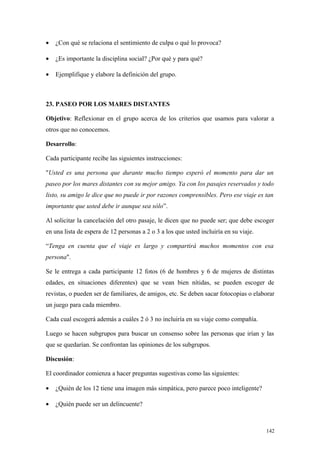 •   ¿Con qué se relaciona el sentimiento de culpa o qué lo provoca?

•   ¿Es importante la disciplina social? ¿Por qué y para qué?

•   Ejemplifique y elabore la definición del grupo.



23. PASEO POR LOS MARES DISTANTES

Objetivo: Reflexionar en el grupo acerca de los criterios que usamos para valorar a
otros que no conocemos.

Desarrollo:

Cada participante recibe las siguientes instrucciones:

"Usted es una persona que durante mucho tiempo esperó el momento para dar un
paseo por los mares distantes con su mejor amigo. Ya con los pasajes reservados y todo
listo, su amigo le dice que no puede ir por razones comprensibles. Pero ese viaje es tan
importante que usted debe ir aunque sea sólo”.

Al solicitar la cancelación del otro pasaje, le dicen que no puede ser; que debe escoger
en una lista de espera de 12 personas a 2 o 3 a los que usted incluiría en su viaje.

“Tenga en cuenta que el viaje es largo y compartirá muchos momentos con esa
persona".

Se le entrega a cada participante 12 fotos (6 de hombres y 6 de mujeres de distintas
edades, en situaciones diferentes) que se vean bien nítidas, se pueden escoger de
revistas, o pueden ser de familiares, de amigos, etc. Se deben sacar fotocopias o elaborar
un juego para cada miembro.

Cada cual escogerá además a cuáles 2 ó 3 no incluiría en su viaje como compañía.

Luego se hacen subgrupos para buscar un consenso sobre las personas que irían y las
que se quedarían. Se confrontan las opiniones de los subgrupos.

Discusión:

El coordinador comienza a hacer preguntas sugestivas como las siguientes:

•   ¿Quién de los 12 tiene una imagen más simpática, pero parece poco inteligente?

•   ¿Quién puede ser un delincuente?



                                                                                       142
 