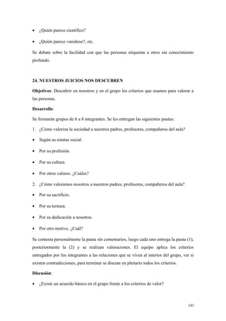 •   ¿Quién parece científico?

•   ¿Quién parece vanidoso?, etc.

Se debate sobre la facilidad con que las personas etiquetan a otros sin conocimiento
profundo.



24. NUESTROS JUICIOS NOS DESCUBREN

Objetivos: Descubrir en nosotros y en el grupo los criterios que usamos para valorar a
las personas.

Desarrollo:

Se formarán grupos de 6 a 8 integrantes. Se les entregan las siguientes pautas:

1. ¿Cómo valoriza la sociedad a nuestros padres, profesores, compañeros del aula?

•   Según su estatus social.

•   Por su profesión.

•   Por su cultura.

•   Por otros valores. ¿Cuáles?

2. ¿Cómo valoramos nosotros a nuestros padres, profesores, compañeros del aula?

•   Por su sacrificio.

•   Por su ternura.

•   Por su dedicación a nosotros.

•   Por otro motivo. ¿Cuál?

Se contesta personalmente la pauta sin comentarios, luego cada uno entrega la pauta (1),
posteriormente la (2) y se realizan valoraciones. El equipo aplica los criterios
entregados por los integrantes a las relaciones que se viven al interior del grupo, ver si
existen contradicciones, para terminar se discute en plenario todos los criterios.

Discusión:

•   ¿Existe un acuerdo básico en el grupo frente a los criterios de valor?



                                                                                      143
 