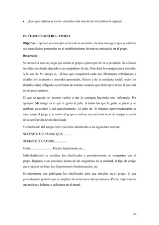 •   ¿Con qué criterio se siente valorado cada uno de los miembros del grupo?



25. CLASIFICADO DEL AMIGO

Objetivo: Expresar su concepto acerca de la amistad e incluso conseguir que se estimen
sus necesidades personales en el establecimiento de nuevas amistades en el grupo.

Desarrollo:

Se comienza con un juego que anima al grupo a participar de la experiencia. Se colocan
las sillas en círculo dejando a un compañero de pie. Este dará la consigna para iniciarlo.
A la voz de Mi amigo es... (Frase que completará cada uno libremente refiriéndose a
detalles del vestuario o atuendos personales, físicos y de la conducta social) todos los
aludidos están obligados a permutar de asiento, ocasión que debe aprovechar el que está
de pie para sentarse.

El que se queda sin asiento vuelve a dar la consigna haciendo otra referencia. Por
ejemplo: Mi amigo es el que le gusta la piña. A todos los que le guste se paran y se
cambian de asiento y así sucesivamente. Al cabo de 10 minutos aproximadamente se
interrumpe el juego y se invita al grupo a realizar una petición sería de amigos a través
de la confección de un clasificado.

El clasificado del amigo debe realizarse atendiendo a las siguientes normas:

NECESITO UN AMIGO QUE...........

OFREZCO A CAMBIO................

Firma........................... Pueden localizarme en.....

Individualmente se escriben los clasificados y posteriormente se comparten con el
grupo, llegando a un consenso acerca de las exigencias de la amistad, el tipo de amigo
que el grupo prefiere, las disposiciones fundamentales, etc.

Es importante que publiquen los clasificados para que circulen en el grupo, lo que
generalmente permite que se amplíen las relaciones interpersonales. Puede improvisarse
una revista o boletín, o colocarse en el mural.




                                                                                      144
 