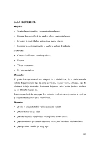 26. LA CIUDAD IDEAL

Objetivo:

•   Suscitar la participación y compenetración del grupo.

•   Provocar la proyección de los ideales, valores y deseos del grupo.

•   Favorecer la creatividad en un ámbito de alegría y juego.

•   Fomentar la confrontación entre el ideal y la realidad de cada día.

Materiales:

•   Cartones de diferentes tamaños y colores.

•   Pinturas.

•   Tijeras, pegamento...

•   Revistas, periódicos.

Desarrollo:

El grupo tiene que construir una maqueta de la ciudad ideal, de la ciudad deseada
soñada. Específicamente tipo de gente que viviría, con sus valores, actitudes... tipo de
viviendas, trabajo, comercios, diversiones dirigentes, calles, plazas, jardines, nombres
de los diferentes lugares, etc.

Puesta en común de los subgrupos: Las maquetas resultantes se representan, se explican
y se confrontan haciendo en su construcción.

Discusión:

•   ¿Cómo es una ciudad ideal y cómo es nuestra ciudad?

•   ¿Qué le falta a una y a otra?

•   ¿Qué ha mejorado o empeorado con respecto a nuestra ciudad?

•   ¿Qué tendríamos que cambiar en nuestra ciudad para convertirla en ciudad ideal?

•   ¿Qué podemos cambiar ya, hoy y aquí?


                                                                                      145
 