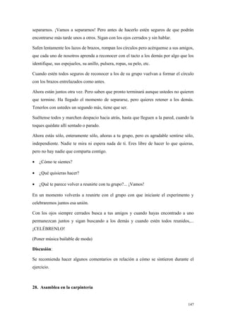 separarnos. ¡Vamos a separarnos! Pero antes de hacerlo estén seguros de que podrán
encontrarse más tarde unos a otros. Sigan con los ojos cerrados y sin hablar.

Safen lentamente los lazos de brazos, rompan los círculos pero acérquense a sus amigos,
que cada uno de nosotros aprenda a reconocer con el tacto a los demás por algo que los
identifique, sus espejuelos, su anillo, pulsera, ropas, su pelo, etc.

Cuando estén todos seguros de reconocer a los de su grupo vuelvan a formar el círculo
con los brazos entrelazados como antes.

Ahora están juntos otra vez. Pero saben que pronto terminará aunque ustedes no quieren
que termine. Ha llegado el momento de separarse, pero quieres retener a los demás.
Tenerlos con ustedes un segundo más, tiene que ser.

Suéltense todos y marchen despacio hacia atrás, hasta que lleguen a la pared, cuando la
toques quédate allí sentado o parado.

Ahora estás sólo, enteramente sólo, añoras a tu grupo, pero es agradable sentirse sólo,
independiente. Nadie te mira ni espera nada de ti. Eres libre de hacer lo que quieras,
pero no hay nadie que comparta contigo.

•   ¿Cómo te sientes?

•   ¿Qué quisieras hacer?

•   ¿Qué te parece volver a reunirte con tu grupo?... ¡Vamos!

En un momento volverás a reunirte con el grupo con que iniciaste el experimento y
celebraremos juntos esa unión.

Con los ojos siempre cerrados busca a tus amigos y cuando hayas encontrado a uno
permanezcan juntos y sigan buscando a los demás y cuando estén todos reunidos,...
¡CELÉBRENLO!

(Poner música bailable de moda)

Discusión:

Se recomienda hacer algunos comentarios en relación a cómo se sintieron durante el
ejercicio.



28. Asamblea en la carpintería


                                                                                    147
 