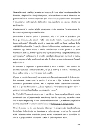 Nota: el tema de esta historia puede servir para reflexionar sobre los valores unidad, la
humildad, cooperación e integración grupal, así como la necesidad de identificar las
potencialidades en nuestros compañeros para las actividades que realizamos de conjunto
y no centrarnos en los defectos de los otros para encasillar a las personas y limitar su
participación.

Cuentan que en la carpintería hubo una vez una extraña asamblea. Fue una reunión de
herramientas para arreglar sus diferencias.

Inicialmente, el martillo ejerció la presidencia, pero la ASAMBLEA le notificó que
tenía que renunciar. ¿La causa? – “¡Tú Haces mucho ruido!... y además, te pasas el
tiempo golpeando”. El martillo aceptó su culpa, pero pidió que fuera expulsado de la
ASAMBLEA el tornillo. El martillo dijo que había que darle muchas vueltas para que
sirviera de algo. Ante el ataque, el tornillo también aceptó su salida, pero a su vez pidió
la expulsión de la lija. Subrayó que “es muy áspera en su trato y siempre tiene fricciones
con los demás”. La lija estuvo de acuerdo, a condición de que fuera expulsado el metro,
porque siempre se la ha pasado midiendo a los demás según su criterio, como si fuera el
único perfecto.

En eso entró el carpintero, se puso el delantal e inició su trabajo. Tomó un trozo de
madera y comenzó a utilizar el martillo, la lija, el metro y el tornillo. Finalmente, la
tosca madera inicial se convirtió en un lindo mueble.

Cuando la carpintería se quedó nuevamente sola, la Asamblea reanudó la deliberación.
Fue entonces cuando tomó la palabra el serrucho y dijo: “señores, ha quedado
demostrado que tenemos defectos, pero el carpintero trabaja con nuestras cualidades.
Eso es lo que nos hace valiosos. Así que dejemos de pensar en nuestros puntos malos y
concentrémonos en la utilidad de nuestros puntos buenos”.

La ASAMBLEA encontró entonces que el martillo era fuerte, que el tornillo unía y daba
consistencia, que la lija era especial para afinar y limar las asperezas y todos observaron
que el metro era preciso y exacto. Se sintieron entonces un EQUIPO capaz de producir
muebles de calidad. Se sintieron orgullosos de sus fortalezas y de trabajar juntos.

Ocurre lo mismo con los seres humanos. Observen y lo comprobarán. Cuando se busca
los defectos de los demás, las situaciones se vuelven tensas y negativas. En cambio, al
tratar con sinceridad de percibir los puntos fuertes de cada cual nace la posibilidad de
que en el grupo florezcan los mejores LOGROS y se cumplan las metas.


                                                                                       148
 