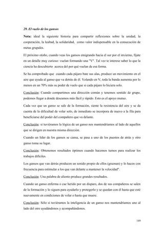 29. El vuelo de los gansos

Nota: ideal la siguiente historia para compartir reflexiones sobre la unidad, la
cooperación, la lealtad, la solidaridad, como valor indispensable en la consecución de
metas grupales.

El próximo otoño, cuando veas los gansos emigrando hacia el sur por el invierno, fíjate
en un detalle muy curioso: vuelan formando una "V". Tal vez te interese saber lo que la
ciencia ha descubierto acerca del por qué vuelan de esa forma.

Se ha comprobado que cuando cada pájaro bate sus alas, produce un movimiento en el
aire que ayuda al ganso que va detrás de él. Volando en V, toda la banda aumenta por lo
menos en un 70% más su poder de vuelo que si cada pájaro lo hiciera solo.

Conclusión: Cuando compartimos una dirección común y tenemos sentido de grupo,
podemos llegar a donde deseamos más fácil y rápido. Esto es el apoyo mutuo.

Cada vez que un ganso se sale de la formación, siente la resistencia del aire y se da
cuenta de la dificultad de volar solo, de inmediato se incorpora de nuevo a la fila para
beneficiarse del poder del compañero que va delante.

Conclusión: si tuviéramos la lógica de un ganso nos mantendríamos al lado de aquellos
que se dirigen en nuestra misma dirección.

Cuando un líder de los gansos se cansa, se pasa a uno de los puestos de atrás y otro
ganso toma su lugar.

Conclusión: Obtenemos resultados óptimos cuando hacemos turnos para realizar los
trabajos difíciles.

Los gansos que van detrás producen un sonido propio de ellos (graznan) y lo hacen con
frecuencia para estimular a los que van delante a mantener la velocidad".

Conclusión: Una palabra de aliento produce grandes resultados.

Cuando un ganso enferma o cae herido por un disparo, dos de sus compañeros se salen
de la formación y lo siguen para ayudarlo y protegerlo y se quedan con él hasta que esté
nuevamente en condiciones de volar o hasta que muere.

Conclusión: Sólo si tuviéramos la inteligencia de un ganso nos mantendríamos uno al
lado del otro ayudándonos y acompañándonos.


                                                                                     149
 