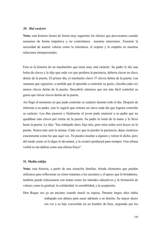 30. Mal carácter

Nota: esta historia ilustra de forma muy sugerente los efectos que provocamos cuando
actuamos de forma impulsiva y no controlamos             nuestras emociones. Trasmite la
necesidad de asumir valores como la tolerancia, el respeto y la empatía en nuestras
relaciones interpersonales.



Esta es la historia de un muchachito que tenía muy mal carácter. Su padre le dio una
bolsa de clavos y le dijo que cada vez que perdiera la paciencia, debería clavar un clavo
detrás de la puerta. El primer día, el muchacho clavó 37 clavos detrás de la puerta. Las
semanas que siguieron, a medida que él aprendía a controlar su genio, clavaba cada vez
menos clavos detrás de la puerta. Descubrió entonces que era más fácil controlar su
genio que clavar clavos detrás de la puerta.

Así llegó el momento en que pudo controlar su carácter durante todo el día. Después de
informar a su padre, este le sugirió que retirara un clavo cada día que lograra controlar
su carácter. Los días pasaron y finalmente el joven pudo anunciar a su padre que no
quedaban más clavos por retirar de la puerta. Su padre lo tomó de la mano y lo llevó
hasta la puerta. Le dijo: "has trabajado duro, hijo mío, pero mira todos esos hoyos en la
puerta. Nunca más será la misma. Cada vez que tú pierdes la paciencia, dejas cicatrices
exactamente como las que aquí ves. Tú puedes insultar a alguien y retirar lo dicho, pero
del modo como se lo digas lo devastará, y la cicatriz perdurará para siempre. Una ofensa
verbal es tan dañina como una ofensa física".



31. Media cobija

Nota: esta historia, a partir de una situación familiar, brinda elementos que pueden
utilizarse para reflexionar en cómo tratamos a los ancianos y el apoyo que le brindamos,
también puede relacionarse con temas como los métodos educativos y la formación de
valores como la gratitud, la solidaridad, la sensibilidad, y la aceptación.

Don Roque era ya un anciano cuando murió su esposa. Durante largos años había
                 trabajado con ahínco para sacar adelante a su familia. Su mayor deseo
                 era ver a su hijo convertido en un hombre de bien, respetado por los


                                                                                      150
 