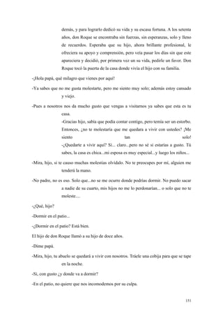 demás, y para lograrlo dedicó su vida y su escasa fortuna. A los setenta
                 años, don Roque se encontraba sin fuerzas, sin esperanzas, solo y lleno
                 de recuerdos. Esperaba que su hijo, ahora brillante profesional, le
                 ofreciera su apoyo y comprensión, pero veía pasar los días sin que este
                 apareciera y decidió, por primera vez un su vida, pedirle un favor. Don
                 Roque tocó la puerta de la casa donde vivía el hijo con su familia.

-¡Hola papá, qué milagro que vienes por aquí!

-Ya sabes que no me gusta molestarte, pero me siento muy solo; además estoy cansado
                 y viejo.

-Pues a nosotros nos da mucho gusto que vengas a visitarnos ya sabes que esta es tu
                 casa.
                 -Gracias hijo, sabía que podía contar contigo, pero temía ser un estorbo.
                 Entonces, ¿no te molestaría que me quedara a vivir con ustedes? ¡Me
                 siento                              tan                               solo!
                 -¿Quedarte a vivir aquí? Sí... claro...pero no sé si estarías a gusto. Tú
                 sabes, la casa es chica...mi esposa es muy especial...y luego los niños...

-Mira, hijo, si te causo muchas molestias olvídalo. No te preocupes por mí, alguien me
                 tenderá la mano.

-No padre, no es eso. Solo que...no se me ocurre donde podrías dormir. No puedo sacar
                 a nadie de su cuarto, mis hijos no me lo perdonarían... o solo que no te
                 moleste....

-¿Qué, hijo?

-Dormir en el patio...

-¿Dormir en el patio? Está bien.

El hijo de don Roque llamó a su hijo de doce años.

-Dime papá.

-Mira, hijo, tu abuelo se quedará a vivir con nosotros. Tráele una cobija para que se tape
                 en la noche.

-Si, con gusto ¿y donde va a dormir?

-En el patio, no quiere que nos incomodemos por su culpa.


                                                                                        151
 