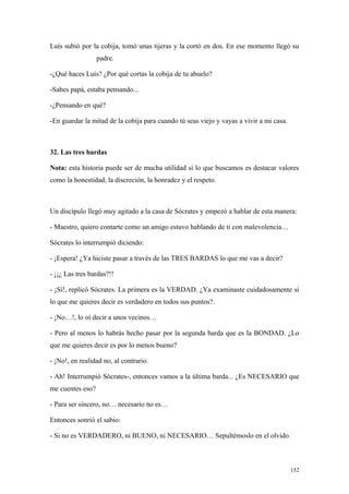 Luís subió por la cobija, tomó unas tijeras y la cortó en dos. En ese momento llegó su
                  padre.

-¿Qué haces Luís? ¿Por qué cortas la cobija de tu abuelo?

-Sabes papá, estaba pensando...

-¿Pensando en qué?

-En guardar la mitad de la cobija para cuando tú seas viejo y vayas a vivir a mi casa.



32. Las tres bardas

Nota: esta historia puede ser de mucha utilidad si lo que buscamos es destacar valores
como la honestidad, la discreción, la honradez y el respeto.



Un discípulo llegó muy agitado a la casa de Sócrates y empezó a hablar de esta manera:

- Maestro, quiero contarte como un amigo estuvo hablando de ti con malevolencia…

Sócrates lo interrumpió diciendo:

- ¡Espera! ¿Ya hiciste pasar a través de las TRES BARDAS lo que me vas a decir?

- ¡¡¿ Las tres bardas?!!

- ¡Sí!, replicó Sócrates. La primera es la VERDAD. ¿Ya examinaste cuidadosamente si
lo que me quieres decir es verdadero en todos sus puntos?.

- ¡No…!, lo oí decir a unos vecinos…

- Pero al menos lo habrás hecho pasar por la segunda barda que es la BONDAD. ¿Lo
que me quieres decir es por lo menos bueno?

- ¡No!, en realidad no, al contrario.

- Ah! Interrumpió Sócrates-, entonces vamos a la última barda... ¿Es NECESARIO que
me cuentes eso?

- Para ser sincero, no… necesario no es…

Entonces sonrió el sabio:

- Si no es VERDADERO, ni BUENO, ni NECESARIO… Sepultémoslo en el olvido.



                                                                                         152
 