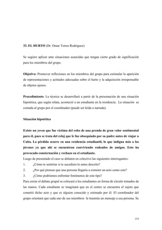 33. EL HURTO (Dr. Omar Torres Rodríguez)


Se sugiere aplicar ante situaciones acaecidas que tengan cierto grado de significación
para los miembros del grupo.


Objetivo: Promover reflexiones en los miembros del grupo para estimular la aparición
de representaciones y actitudes adecuadas sobre el hurto y la adquisición irresponsable
de objetos ajenos.


Procedimiento: La técnica se desarrollará a partir de la presentación de una situación
hipotética, que según relata, aconteció a un estudiante en la residencia. La situación es
contada al grupo por el coordinador (puede ser leída o narrada).


Situación hipotética


Existe un joven que fue víctima del robo de una prenda de gran valor sentimental
para él, pues se trata del reloj que le fue obsequiado por su padre antes de viajar a
Cuba. La pérdida ocurre en una residencia estudiantil, lo que indigna más a los
jóvenes ya que ahí se encuentran conviviendo rodeados de amigos. Esto ha
provocado consternación y rechazo en el estudiante.
Luego de presentado el caso se debaten en colectivo las siguientes interrogantes:
1.     ¿Cómo te sentirías si te sucediera lo antes descrito?
2.     ¿Por qué piensas que una persona llegaría a cometer un acto como este?
3.     ¿Cómo podríamos enfrentar fenómenos de este tipo?
Para cerrar el debate grupal se colocará a los estudiantes en forma de círculo tomados de
las manos. Cada estudiante se imaginará que en el centro se encuentra el sujeto que
cometió dicho acto y que es alguien conocido y estimado por él. El coordinador del
grupo orientará que cada uno de sus miembros le trasmita un mensaje a esa persona. Se




                                                                                     153
 