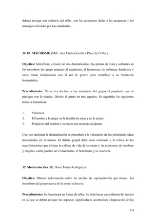 deberá recoger una relatoría del taller, con las respuestas dadas a las preguntas y los
mensajes ofrecidos por los estudiantes.




34. EL MACHISMO (MsC. Ana María González Pérez del Villar)


Objetivo: Identificar, a través de una dramatización, los puntos de vista y actitudes de
los miembros del grupo respecto al machismo, el feminismo, la violencia doméstica y
otros temas relacionados con el rol de género para contribuir a su formación
humanística.


Procedimiento: No se les declara a los miembros del grupo el propósito que se
persigue con la técnica. Dividir el grupo en tres equipos. Se sugerirán los siguientes
temas a dramatizar:


1.     Violencia.
2.     El hombre y la mujer en la familia de antes y en la actual.
3.     Prejuicios del hombre y la mujer con respecto al género.


Una vez realizada la dramatización se procederá a la valoración de las principales ideas
transmitidas en la misma. El debate grupal debe estar orientado a la crítica de las
manifestaciones que afectan la calidad de vida de la pareja y las relaciones de hombres
y mujeres, como pueden ser el machismo, el feminismo y la violencia.




35. Moral colectiva (Dr. Omar Torres Rodríguez)


Objetivo: Obtener información sobre los niveles de representación que tienen los
miembros del grupo acerca de la moral colectiva.


Procedimiento: Se funcionará en forma de taller. Se debe hacer una relatoría del mismo
en la que se deben recoger los aspectos significativos acontecidos (disposición de los


                                                                                    154
 