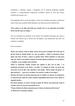 estudiantes a colaborar, agrado o desagrado con la situación planteada, posibles
conflictos o comportamientos angustiosos exaltados, puntos de vista que emiten,
actitudes que asumen, etc.).


El coordinador abre la sesión de trabajo e invita a los miembros del grupo a reflexionar
sobre la frase que escribiera Martí dedicada a los niños que lean la Edad de Oro:


“Pero nunca es un niño más bello que cuando trae en sus manecitas de hombre
fuerte una flor para su amiga…”


Una vez concluido este momento se les orienta a los miembros del grupo que vamos a
analizar una historia, que la misma está incompleta y que quisiéramos que ellos nos
ayudaran a completar.


Esta es la historia


María está ansiosa, todavía faltan cuatro horas para la llegada del avión que la
llevará hasta la ciudad donde vive con sus padres y Alicia su hermana mayor,
quien sólo tiene 18 años y espera su primer bebé. María adelantó su viaje pues
sabe que Alicia en los últimos tiempos ha tenido algunos problemas con sus padres
y también en sus estudios universitarios.
María se sorprende cuando escucha que alguien le dice casi al oído, “…le
molestaría jovencita si me siento a su lado.” Se trataba de Jorge, un joven que
vivía muy cerca de allí y que esperaba a una amiga. María aceptó con gusto y le
dijo sonriente “… para mí es un placer, no conozco a nadie en este lugar.”
Durante dos horas los jóvenes pasearon por la ciudad. Al regresar al aeropuerto,
se enteraron que todos los vuelos estaban suspendidos hasta nuevo aviso. María se
angustió mucho…
Dos meses después, el cartero entregó al padre de María, una postal que Jorge le
enviaba a ésta. El texto de la postal decía así:
“Nunca olvidaré los felices momentos que vivimos al comienzo del invierno”
Al María leer el mensaje exclamó…




                                                                                     155
 