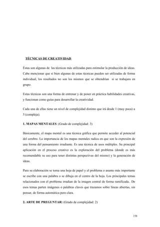 TÉCNICAS DE CREATIVIDAD

Éstas son algunas de las técnicas más utilizadas para estimular la producción de ideas.
Cabe mencionar que si bien algunas de estas técnicas pueden ser utilizadas de forma
individual, los resultados no son los mismos que se obtendrían si se trabajara en
grupo.

Estas técnicas son una forma de entrenar y de poner en práctica habilidades creativas,
y funcionan como guías para desarrollar la creatividad.

Cada una de ellas tiene un nivel de complejidad distinto que irá desde 1 (muy poca) a
5 (compleja).

1. MAPAS MENTALES: (Grado de complejidad: 3)

Básicamente, el mapa mental es una técnica gráfica que permite acceder al potencial
del cerebro. La importancia de los mapas mentales radica en que son la expresión de
una forma del pensamiento irradiante. Es una técnica de usos múltiples. Su principal
aplicación en el proceso creativo es la exploración del problema (donde es más
recomendable su uso para tener distintas perspectivas del mismo) y la generación de
ideas.

Para su elaboración se toma una hoja de papel y el problema o asunto más importante
se escribe con una palabra o se dibuja en el centro de la hoja. Los principales temas
relacionados con el problema irradian de la imagen central de forma ramificada.. De
esos temas parten imágenes o palabras claves que trazamos sobre líneas abiertas, sin
pensar, de forma automática pero clara.

2. ARTE DE PREGUNTAR: (Grado de complejidad: 2)



                                                                                     158
 