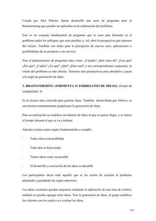 Creada por Alex Osborn. Quién desarrolló una serie de preguntas para el
Brainstorming que pueden ser aplicadas en la exploración del problema.

Este es un conjunto fundamental de preguntas que se usan para formular en el
problema todos los enfoques que sean posibles y, así, abrir la perspectiva que tenemos
del mismo. También son útiles para la percepción de nuevos usos, aplicaciones o
posibilidades de un producto o un servicio.

Tras el planteamiento de preguntas tales como: ¿Cuándo? ¿Qué clase de? ¿Con qué?
¿Por qué? ¿Cuáles? ¿En qué? ¿Qué? ¿Para cuál? y sus correspondientes respuestas, la
visión del problema es más abierta. Tenemos más perspectivas para abordarlo y pasar
a la etapa de generación de ideas.

3. BRAINSTORMING (TORMENTA O TORBELLINO DE IDEAS): (Grado de
complejidad: 3)

Es la técnica más conocida para generar ideas. También desarrollada por Osborn, es
una técnica eminentemente grupal para la generación de ideas.

Para su realización se establece un número de ideas al que se quiere llegar, y se marca
el tiempo durante el que se va a trabajar.

Además existen cuatro reglas fundamentales a cumplir:

·     Toda crítica está prohibida

·     Toda idea es bienvenida

·     Tantas ideas como sea posible

·     El desarrollo y asociación de las ideas es deseable

Los participantes dicen todo aquello que se les ocurra de acuerdo al problema
planteado y guardando las reglas anteriores.

Las ideas existentes pueden mejorarse mediante la aplicación de una lista de control;
también se pueden agregar otras ideas. Tras la generación de ideas, el grupo establece
los criterios con los cuales va a evaluar las ideas.


                                                                                     159
 