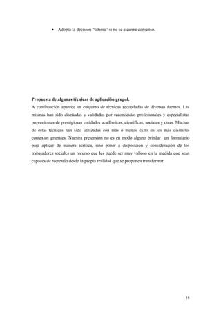 • Adopta la decisión “última” si no se alcanza consenso.




Propuesta de algunas técnicas de aplicación grupal.
A continuación aparece un conjunto de técnicas recopiladas de diversas fuentes. Las
mismas han sido diseñadas y validadas por reconocidos profesionales y especialistas
provenientes de prestigiosas entidades académicas, científicas, sociales y otras. Muchas
de estas técnicas han sido utilizadas con más o menos éxito en los más disímiles
contextos grupales. Nuestra pretensión no es en modo alguno brindar un formulario
para aplicar de manera acrítica, sino poner a disposición y consideración de los
trabajadores sociales un recurso que les puede ser muy valioso en la medida que sean
capaces de recrearlo desde la propia realidad que se proponen transformar.




                                                                                      16
 