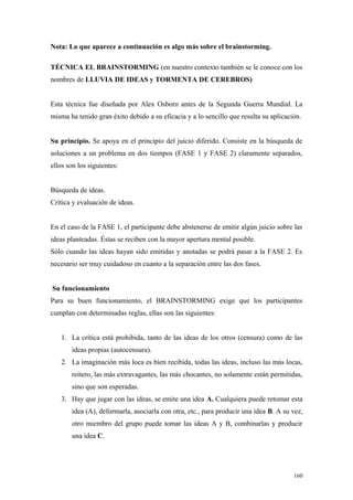 Nota: Lo que aparece a continuación es algo más sobre el brainstorming.

TÉCNICA EL BRAINSTORMING (en nuestro contexto también se le conoce con los
nombres de LLUVIA DE IDEAS y TORMENTA DE CEREBROS)


Esta técnica fue diseñada por Alex Osborn antes de la Segunda Guerra Mundial. La
misma ha tenido gran éxito debido a su eficacia y a lo sencillo que resulta su aplicación.


Su principio. Se apoya en el principio del juicio diferido. Consiste en la búsqueda de
soluciones a un problema en dos tiempos (FASE 1 y FASE 2) claramente separados,
ellos son los siguientes:


Búsqueda de ideas.
Crítica y evaluación de ideas.


En el caso de la FASE 1, el participante debe abstenerse de emitir algún juicio sobre las
ideas planteadas. Éstas se reciben con la mayor apertura mental posible.
Sólo cuando las ideas hayan sido emitidas y anotadas se podrá pasar a la FASE 2. Es
necesario ser muy cuidadoso en cuanto a la separación entre las dos fases.


Su funcionamiento
Para su buen funcionamiento, el BRAINSTORMING exige que los participantes
cumplan con determinadas reglas, ellas son las siguientes:


   1. La crítica está prohibida, tanto de las ideas de los otros (censura) como de las
       ideas propias (autocensura).
   2. La imaginación más loca es bien recibida, todas las ideas, incluso las más locas,
       reitero, las más extravagantes, las más chocantes, no solamente están permitidas,
       sino que son esperadas.
   3. Hay que jugar con las ideas, se emite una idea A. Cualquiera puede retomar esta
       idea (A), deformarla, asociarla con otra, etc., para producir una idea B. A su vez,
       otro miembro del grupo puede tomar las ideas A y B, combinarlas y producir
       una idea C.




                                                                                       160
 