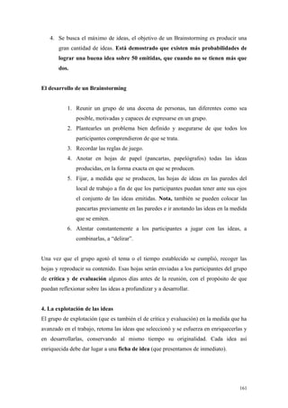 4. Se busca el máximo de ideas, el objetivo de un Brainstorming es producir una
       gran cantidad de ideas. Está demostrado que existen más probabilidades de
       lograr una buena idea sobre 50 emitidas, que cuando no se tienen más que
       dos.


El desarrollo de un Brainstorming


           1. Reunir un grupo de una docena de personas, tan diferentes como sea
               posible, motivadas y capaces de expresarse en un grupo.
           2. Plantearles un problema bien definido y asegurarse de que todos los
               participantes comprendieron de que se trata.
           3. Recordar las reglas de juego.
           4. Anotar en hojas de papel (pancartas, papelógrafos) todas las ideas
               producidas, en la forma exacta en que se producen.
           5. Fijar, a medida que se producen, las hojas de ideas en las paredes del
               local de trabajo a fin de que los participantes puedan tener ante sus ojos
               el conjunto de las ideas emitidas. Nota, también se pueden colocar las
               pancartas previamente en las paredes e ir anotando las ideas en la medida
               que se emiten.
           6. Alentar constantemente a los participantes a jugar con las ideas, a
               combinarlas, a “delirar”.


Una vez que el grupo agotó el tema o el tiempo establecido se cumplió, recoger las
hojas y reproducir su contenido. Esas hojas serán enviadas a los participantes del grupo
de crítica y de evaluación algunos días antes de la reunión, con el propósito de que
puedan reflexionar sobre las ideas a profundizar y a desarrollar.


4. La explotación de las ideas
El grupo de explotación (que es también el de crítica y evaluación) en la medida que ha
avanzado en el trabajo, retoma las ideas que seleccionó y se esfuerza en enriquecerlas y
en desarrollarlas, conservando al mismo tiempo su originalidad. Cada idea así
enriquecida debe dar lugar a una ficha de idea (que presentamos de inmediato).




                                                                                      161
 