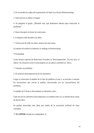 2. Se recuerdan las reglas de la generación de ideas (ver técnica Brainstorming)

3. Selección de un objeto o imagen

4. Se pregunta al grupo: ¿Mirando esto, qué podríamos obtener para solucionar el
problema?

5. Hacer hincapié en forzar las conexiones.

6. Compartir cada miembro sus ideas.

7. Tomar nota de todas las ideas, incluso las más tontas.

La manera de realizar la dinámica es análoga al brainstorming.

2ª Posibilidad.

Como técnica especial de Relaciones Forzadas, la "descomposición". En este caso, el
objeto o la situación social se descompone en sus partes constitutivas. Pasos:

1. Tenemos un problema

2. Se realiza la descomposición de los elementos:

Luego se selecciona la palabra de la lista de palabras al azar y se procede a conectar
las asociaciones que suscita la palabra seleccionada con las características del
problema.

La palabra de la lista se descompone en elementos clave.

Cada uno de los elementos descompuestos se combina entre sí y se intenta hacer surgir
de ahí las ideas

Se pueden desarrollar más ideas por medio de la asociación artificial de estos
conceptos.

7. SCAMPER: (Grado de complejidad: 2)




                                                                                    163
 