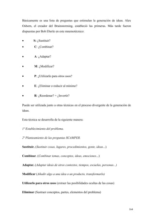Básicamente es una lista de preguntas que estimulan la generación de ideas. Alex
Osborn, el creador del Brainstorming, estableció las primeras. Más tarde fueron
dispuestas por Bob Eberle en este mnemotécnico:

•        S: ¿Sustituir?
•         C: ¿Combinar?


•         A: ¿Adaptar?


•         M: ¿Modificar?


•         P: ¿Utilizarlo para otros usos?


•         E: ¿Eliminar o reducir al mínimo?


•         R: ¿Reordenar? = ¿Invertir?


Puede ser utilizada junto a otras técnicas en el proceso divergente de la generación de
ideas.

Esta técnica se desarrolla de la siguiente manera:

1º Establecimiento del problema.

2º Planteamiento de las preguntas SCAMPER.

Sustituir. (Sustituir cosas, lugares, procedimientos, gente, ideas...)

Combinar. (Combinar temas, conceptos, ideas, emociones...)

Adaptar. (Adaptar ideas de otros contextos, tiempos, escuelas, personas...)

Modificar (Añadir algo a una idea o un producto, transformarlo)

Utilizarlo para otros usos (extraer las posibilidades ocultas de las cosas)

Eliminar (Sustraer conceptos, partes, elementos del problema)




                                                                                     164
 