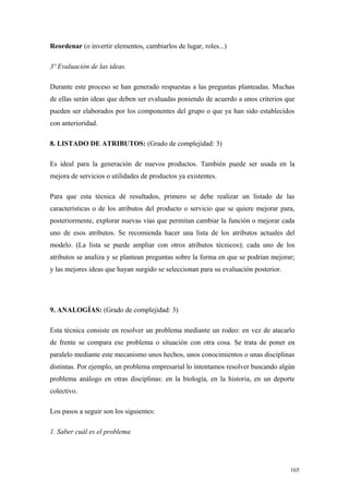 Reordenar (o invertir elementos, cambiarlos de lugar, roles...)

3º Evaluación de las ideas.

Durante este proceso se han generado respuestas a las preguntas planteadas. Muchas
de ellas serán ideas que deben ser evaluadas poniendo de acuerdo a unos criterios que
pueden ser elaborados por los componentes del grupo o que ya han sido establecidos
con anterioridad.

8. LISTADO DE ATRIBUTOS: (Grado de complejidad: 3)

Es ideal para la generación de nuevos productos. También puede ser usada en la
mejora de servicios o utilidades de productos ya existentes.

Para que esta técnica dé resultados, primero se debe realizar un listado de las
características o de los atributos del producto o servicio que se quiere mejorar para,
posteriormente, explorar nuevas vías que permitan cambiar la función o mejorar cada
uno de esos atributos. Se recomienda hacer una lista de los atributos actuales del
modelo. (La lista se puede ampliar con otros atributos técnicos); cada uno de los
atributos se analiza y se plantean preguntas sobre la forma en que se podrían mejorar;
y las mejores ideas que hayan surgido se seleccionan para su evaluación posterior.




9. ANALOGÍAS: (Grado de complejidad: 3)

Esta técnica consiste en resolver un problema mediante un rodeo: en vez de atacarlo
de frente se compara ese problema o situación con otra cosa. Se trata de poner en
paralelo mediante este mecanismo unos hechos, unos conocimientos o unas disciplinas
distintas. Por ejemplo, un problema empresarial lo intentamos resolver buscando algún
problema análogo en otras disciplinas: en la biología, en la historia, en un deporte
colectivo.

Los pasos a seguir son los siguientes:

1. Saber cuál es el problema




                                                                                     165
 