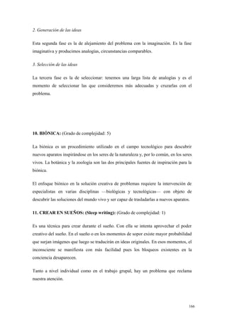 2. Generación de las ideas

Esta segunda fase es la de alejamiento del problema con la imaginación. Es la fase
imaginativa y producimos analogías, circunstancias comparables.

3. Selección de las ideas

La tercera fase es la de seleccionar: tenemos una larga lista de analogías y es el
momento de seleccionar las que consideremos más adecuadas y cruzarlas con el
problema.




10. BIÓNICA: (Grado de complejidad: 5)

La biónica es un procedimiento utilizado en el campo tecnológico para descubrir
nuevos aparatos inspirándose en los seres de la naturaleza y, por lo común, en los seres
vivos. La botánica y la zoología son las dos principales fuentes de inspiración para la
biónica.

El enfoque biónico en la solución creativa de problemas requiere la intervención de
especialistas en varias disciplinas —biológicas y tecnológicas— con objeto de
descubrir las soluciones del mundo vivo y ser capaz de trasladarlas a nuevos aparatos.

11. CREAR EN SUEÑOS: (Sleep writing): (Grado de complejidad: 1)

Es una técnica para crear durante el sueño. Con ella se intenta aprovechar el poder
creativo del sueño. En el sueño o en los momentos de sopor existe mayor probabilidad
que surjan imágenes que luego se traducirán en ideas originales. En esos momentos, el
inconsciente se manifiesta con más facilidad pues los bloqueos existentes en la
conciencia desaparecen.

Tanto a nivel individual como en el trabajo grupal, hay un problema que reclama
nuestra atención.




                                                                                      166
 