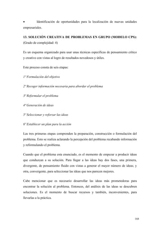 •          Identificación de oportunidades para la localización de nuevas unidades
empresariales.

13. SOLUCIÓN CREATIVA DE PROBLEMAS EN GRUPO (MODELO CPS):
(Grado de complejidad: 4)

Es un esquema organizado para usar unas técnicas específicas de pensamiento crítico
y creativo con vistas al logro de resultados novedosos y útiles.

Este proceso consta de seis etapas:

1º Formulación del objetivo

2º Recoger información necesaria para abordar el problema

3º Reformular el problema

4ª Generación de ideas

5º Seleccionar y reforzar las ideas

6º Establecer un plan para la acción

Las tres primeras etapas comprenden la preparación, construcción o formulación del
problema. Esto se realiza aclarando la percepción del problema recabando información
y reformulando el problema.

Cuando que el problema esta enunciado, es el momento de empezar a producir ideas
que conduzcan a su solución. Para llegar a las ideas hay dos fases, una primera,
divergente, de pensamiento fluido con vistas a generar el mayor número de ideas; y
otra, convergente, para seleccionar las ideas que nos parecen mejores.

Cabe mencionar que es necesario desarrollar las ideas más prometedoras para
encontrar la solución al problema. Entonces, del análisis de las ideas se descubren
soluciones. Es el momento de buscar recursos y también, inconvenientes, para
llevarlas a la práctica.




                                                                                  168
 