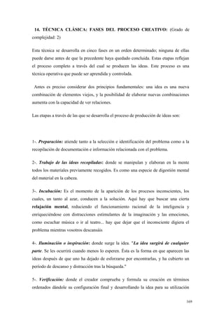 14. TÉCNICA CLÁSICA: FASES DEL PROCESO CREATIVO: (Grado de
complejidad: 2)

Esta técnica se desarrolla en cinco fases en un orden determinado; ninguna de ellas
puede darse antes de que la precedente haya quedado concluida. Estas etapas reflejan
el proceso completo a través del cual se producen las ideas. Este proceso es una
técnica operativa que puede ser aprendida y controlada.

 Antes es preciso considerar dos principios fundamentales: una idea es una nueva
combinación de elementos viejos, y la posibilidad de elaborar nuevas combinaciones
aumenta con la capacidad de ver relaciones.

Las etapas a través de las que se desarrolla el proceso de producción de ideas son:




1-. Preparación: atiende tanto a la selección e identificación del problema como a la
recopilación de documentación e información relacionada con el problema.

2-. Trabajo de las ideas recopiladas: donde se manipulan y elaboran en la mente
todos los materiales previamente recogidos. Es como una especie de digestión mental
del material en la cabeza.

3-. Incubación: Es el momento de la aparición de los procesos inconscientes, los
cuales, un tanto al azar, conducen a la solución. Aquí hay que buscar una cierta
relajación mental, reduciendo el funcionamiento racional de la inteligencia y
enriqueciéndose con distracciones estimulantes de la imaginación y las emociones,
como escuchar música o ir al teatro... hay que dejar que el inconsciente digiera el
problema mientras vosotros descansáis

4-. Iluminación o inspiración: donde surge la idea. "La idea surgirá de cualquier
parte. Se les ocurrirá cuando menos lo esperen. Ésta es la forma en que aparecen las
ideas después de que uno ha dejado de esforzarse por encontrarlas, y ha cubierto un
período de descanso y distracción tras la búsqueda."

5-. Verificación: donde el creador comprueba y formula su creación en términos
ordenados dándole su configuración final y desarrollando la idea para su utilización


                                                                                      169
 