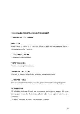 TÉCNICAS DE PRESENTACIÓN E INTEGRACIÓN

1. TEMORES Y ESPERANZAS


OBJETIVO
Conscientizar el grupo, en el comienzo del curso, sobre sus motivaciones, deseos y
esperanzas, angustias y temores.


TAMAÑO DEL GRUPO
Veinticinco a treinta personas.


TIEMPO EXIGIDO
Treinta minutos, aproximadamente.


MATERIAL UTILIZADO
Una hoja en blanco y bolígrafo. Un pizarrón o una cartulina grande.


AMBIENTE FÍSICO
Una sala suficientemente amplia, con sillas, para acomodar a todos los participantes.


DESARROLLO
El animador comienza diciendo que seguramente todos tienen, respecto del curso,
temores y esperanzas. En el ejercicio que harán, todos podrán expresar esos temores y
esperanzas.
1-Formará subgrupos de cinco a siete miembros cada uno.




                                                                                        17
 