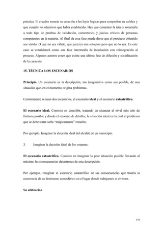 práctica. El creador somete su creación a las leyes lógicas para comprobar su validez y
que cumple los objetivos que había establecido. Hay que comentar la idea y someterla
a todo tipo de pruebas de validación, comentarios y juicios críticos de personas
competentes en la materia. Al final de esta fase puede darse que el producto obtenido
sea válido. O que no sea válido, que parezca una solución pero que no lo sea. En este
caso se considerará como una fase intermedia de incubación con reintegración al
proceso. Algunos autores creen que existe una última fase de difusión y socialización
de la creación.

15. TÉCNICA LOS ESCENARIOS


Principio. Un escenario es la descripción, tan imaginativa como sea posible, de una
situación que, en el momento origina problemas.


Comúnmente se usan dos escenarios, el escenario ideal y el escenario catastrófico.


El escenario ideal. Consiste en describir, tratando de alcanzar el nivel más alto de
fantasía posible y dando el máximo de detalles, la situación ideal en la cual el problema
que se debe tratar sería “mágicamente” resuelto.


Por ejemplo. Imaginar la elección ideal del alcalde de un municipio.


3.     Imaginar la decisión ideal de los votantes.


El escenario catastrófico. Consiste en imaginar la peor situación posible llevando al
máximo las consecuencias desastrosas de esta descripción.


Por ejemplo. Imaginar el escenario catastrófico de las consecuencias que traería la
ocurrencia de un fenómeno atmosférico en el lugar donde trabajamos o vivimos.


Su utilización




                                                                                     170
 
