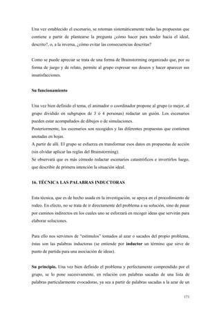 Una vez establecido el escenario, se retoman sistemáticamente todas las propuestas que
contiene a partir de plantearse la pregunta ¿cómo hacer para tender hacia el ideal,
descrito?, o, a la inversa, ¿cómo evitar las consecuencias descritas?


Como se puede apreciar se trata de una forma de Brainstorming organizado que, por su
forma de juego y de relato, permite al grupo expresar sus deseos y hacer aparecer sus
insatisfacciones.


Su funcionamiento


Una vez bien definido el tema, el animador o coordinador propone al grupo (o mejor, al
grupo dividido en subgrupos de 3 ó 4 personas) redactar un guión. Los escenarios
pueden estar acompañados de dibujos o de simulaciones.
Posteriormente, los escenarios son recogidos y las diferentes propuestas que contienen
anotadas en hojas.
A partir de allí. El grupo se esfuerza en transformar esos datos en propuestas de acción
(sin olvidar aplicar las reglas del Brainstorming).
Se observará que es más cómodo redactar escenarios catastróficos e invertirlos luego,
que describir de primera intención la situación ideal.


16. TÉCNICA LAS PALABRAS INDUCTORAS


Esta técnica, que es de hecho usada en la investigación, se apoya en el procedimiento de
rodeo. En efecto, no se trata de ir directamente del problema a su solución, sino de pasar
por caminos indirectos en los cuales uno se esforzará en recoger ideas que servirán para
elaborar soluciones.


Para ello nos servimos de “estímulos” tomados al azar o sacados del propio problema,
éstas son las palabras inductoras (se entiende por inductor un término que sirve de
punto de partida para una asociación de ideas).


Su principio. Una vez bien definido el problema y perfectamente comprendido por el
grupo, se lo pone sucesivamente, en relación con palabras sacadas de una lista de
palabras particularmente evocadoras, ya sea a partir de palabras sacadas a la azar de un


                                                                                      171
 