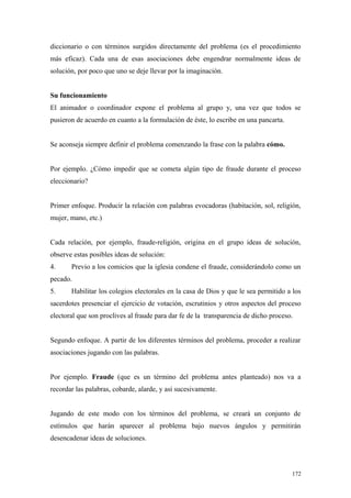diccionario o con términos surgidos directamente del problema (es el procedimiento
más eficaz). Cada una de esas asociaciones debe engendrar normalmente ideas de
solución, por poco que uno se deje llevar por la imaginación.


Su funcionamiento
El animador o coordinador expone el problema al grupo y, una vez que todos se
pusieron de acuerdo en cuanto a la formulación de éste, lo escribe en una pancarta.


Se aconseja siempre definir el problema comenzando la frase con la palabra cómo.


Por ejemplo. ¿Cómo impedir que se cometa algún tipo de fraude durante el proceso
eleccionario?


Primer enfoque. Producir la relación con palabras evocadoras (habitación, sol, religión,
mujer, mano, etc.)


Cada relación, por ejemplo, fraude-religión, origina en el grupo ideas de solución,
observe estas posibles ideas de solución:
4.     Previo a los comicios que la iglesia condene el fraude, considerándolo como un
pecado.
5.     Habilitar los colegios electorales en la casa de Dios y que le sea permitido a los
sacerdotes presenciar el ejercicio de votación, escrutinios y otros aspectos del proceso
electoral que son proclives al fraude para dar fe de la transparencia de dicho proceso.


Segundo enfoque. A partir de los diferentes términos del problema, proceder a realizar
asociaciones jugando con las palabras.


Por ejemplo. Fraude (que es un término del problema antes planteado) nos va a
recordar las palabras, cobarde, alarde, y así sucesivamente.


Jugando de este modo con los términos del problema, se creará un conjunto de
estímulos que harán aparecer al problema bajo nuevos ángulos y permitirán
desencadenar ideas de soluciones.



                                                                                      172
 