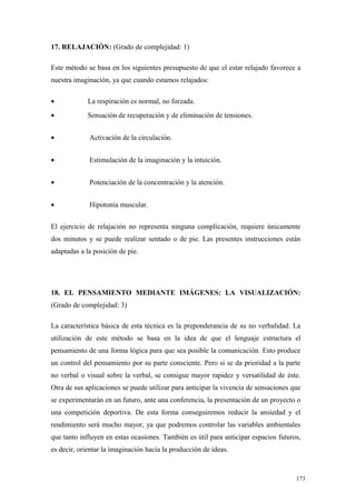 17. RELAJACIÓN: (Grado de complejidad: 1)

Este método se basa en los siguientes presupuesto de que el estar relajado favorece a
nuestra imaginación, ya que cuando estamos relajados:

•            La respiración es normal, no forzada.
•            Sensación de recuperación y de eliminación de tensiones.


•            Activación de la circulación.


•            Estimulación de la imaginación y la intuición.


•            Potenciación de la concentración y la atención.


•            Hipotonía muscular.


El ejercicio de relajación no representa ninguna complicación, requiere únicamente
dos minutos y se puede realizar sentado o de pie. Las presentes instrucciones están
adaptadas a la posición de pie.




18. EL PENSAMIENTO MEDIANTE IMÁGENES: LA VISUALIZACIÓN:
(Grado de complejidad: 3)

La característica básica de esta técnica es la preponderancia de su no verbalidad. La
utilización de este método se basa en la idea de que el lenguaje estructura el
pensamiento de una forma lógica para que sea posible la comunicación. Esto produce
un control del pensamiento por su parte consciente. Pero si se da prioridad a la parte
no verbal o visual sobre la verbal, se consigue mayor rapidez y versatilidad de éste.
Otra de sus aplicaciones se puede utilizar para anticipar la vivencia de sensaciones que
se experimentarán en un futuro, ante una conferencia, la presentación de un proyecto o
una competición deportiva. De esta forma conseguiremos reducir la ansiedad y el
rendimiento será mucho mayor, ya que podremos controlar las variables ambientales
que tanto influyen en estas ocasiones. También es útil para anticipar espacios futuros,
es decir, orientar la imaginación hacia la producción de ideas.



                                                                                      173
 