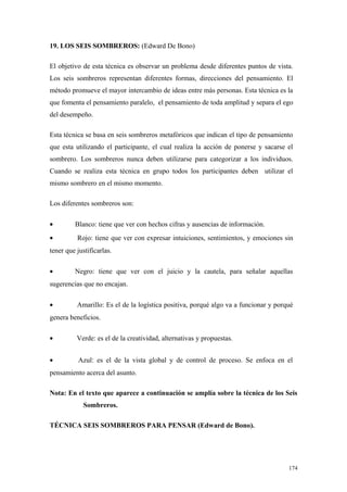 19. LOS SEIS SOMBREROS: (Edward De Bono)

El objetivo de esta técnica es observar un problema desde diferentes puntos de vista.
Los seis sombreros representan diferentes formas, direcciones del pensamiento. El
método promueve el mayor intercambio de ideas entre más personas. Esta técnica es la
que fomenta el pensamiento paralelo, el pensamiento de toda amplitud y separa el ego
del desempeño.

Esta técnica se basa en seis sombreros metafóricos que indican el tipo de pensamiento
que esta utilizando el participante, el cual realiza la acción de ponerse y sacarse el
sombrero. Los sombreros nunca deben utilizarse para categorizar a los individuos.
Cuando se realiza esta técnica en grupo todos los participantes deben utilizar el
mismo sombrero en el mismo momento.

Los diferentes sombreros son:

•        Blanco: tiene que ver con hechos cifras y ausencias de información.
•         Rojo: tiene que ver con expresar intuiciones, sentimientos, y emociones sin
tener que justificarlas.

•        Negro: tiene que ver con el juicio y la cautela, para señalar aquellas
sugerencias que no encajan.

•         Amarillo: Es el de la logística positiva, porqué algo va a funcionar y porqué
genera beneficios.

•         Verde: es el de la creatividad, alternativas y propuestas.


•          Azul: es el de la vista global y de control de proceso. Se enfoca en el
pensamiento acerca del asunto.

Nota: En el texto que aparece a continuación se amplía sobre la técnica de los Seis
             Sombreros.

TÉCNICA SEIS SOMBREROS PARA PENSAR (Edward de Bono).




                                                                                     174
 