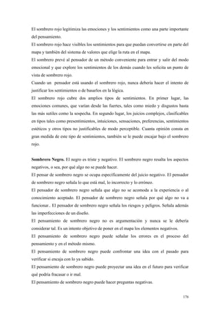 El sombrero rojo legitimiza las emociones y los sentimientos como una parte importante
del pensamiento.
El sombrero rojo hace visibles los sentimientos para que puedan convertirse en parte del
mapa y también del sistema de valores que elige la ruta en el mapa.
El sombrero prevé al pensador de un método conveniente para entrar y salir del modo
emocional y que explore los sentimientos de los demás cuando les solicita un punto de
vista de sombrero rojo.
Cuando un pensador está usando el sombrero rojo, nunca debería hacer el intento de
justificar los sentimientos o de basarlos en la lógica.
El sombrero rojo cubre dos amplios tipos de sentimientos. En primer lugar, las
emociones comunes, que varían desde las fuertes, tales como miedo y disgustos hasta
las más sutiles como la sospecha. En segundo lugar, los juicios complejos, clasificables
en tipos tales como presentimientos, intuiciones, sensaciones, preferencias, sentimientos
estéticos y otros tipos no justificables de modo perceptible. Cuanta opinión consta en
gran medida de este tipo de sentimientos, también se le puede encajar bajo el sombrero
rojo.


Sombrero Negro. El negro es triste y negativo. El sombrero negro resalta los aspectos
negativos, o sea, por qué algo no se puede hacer.
El pensar de sombrero negro se ocupa específicamente del juicio negativo. El pensador
de sombrero negro señala lo que está mal, lo incorrecto y lo erróneo.
El pensador de sombrero negro señala que algo no se acomoda a la experiencia o al
conocimiento aceptado. El pensador de sombrero negro señala por qué algo no va a
funcionar.. El pensador de sombrero negro señala los riesgos y peligros. Señala además
las imperfecciones de un diseño.
El pensamiento de sombrero negro no es argumentación y nunca se le debería
considerar tal. Es un intento objetivo de poner en el mapa los elementos negativos.
El pensamiento de sombrero negro puede señalar los errores en el proceso del
pensamiento y en el método mismo.
El pensamiento de sombrero negro puede confrontar una idea con el pasado para
verificar si encaja con lo ya sabido.
El pensamiento de sombrero negro puede proyectar una idea en el futuro para verificar
qué podría fracasar o ir mal.
El pensamiento de sombrero negro puede hacer preguntas negativas.


                                                                                      176
 