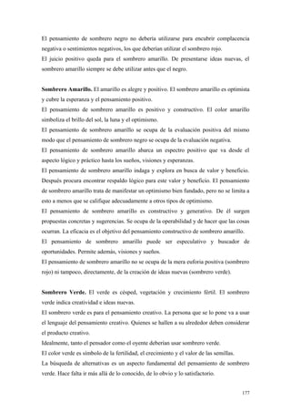 El pensamiento de sombrero negro no debería utilizarse para encubrir complacencia
negativa o sentimientos negativos, los que deberían utilizar el sombrero rojo.
El juicio positivo queda para el sombrero amarillo. De presentarse ideas nuevas, el
sombrero amarillo siempre se debe utilizar antes que el negro.


Sombrero Amarillo. El amarillo es alegre y positivo. El sombrero amarillo es optimista
y cubre la esperanza y el pensamiento positivo.
El pensamiento de sombrero amarillo es positivo y constructivo. El color amarillo
simboliza el brillo del sol, la luna y el optimismo.
El pensamiento de sombrero amarillo se ocupa de la evaluación positiva del mismo
modo que el pensamiento de sombrero negro se ocupa de la evaluación negativa.
El pensamiento de sombrero amarillo abarca un espectro positivo que va desde el
aspecto lógico y práctico hasta los sueños, visiones y esperanzas.
El pensamiento de sombrero amarillo indaga y explora en busca de valor y beneficio.
Después procura encontrar respaldo lógico para este valor y beneficio. El pensamiento
de sombrero amarillo trata de manifestar un optimismo bien fundado, pero no se limita a
esto a menos que se califique adecuadamente a otros tipos de optimismo.
El pensamiento de sombrero amarillo es constructivo y generativo. De él surgen
propuestas concretas y sugerencias. Se ocupa de la operabilidad y de hacer que las cosas
ocurran. La eficacia es el objetivo del pensamiento constructivo de sombrero amarillo.
El pensamiento de sombrero amarillo puede ser especulativo y buscador de
oportunidades. Permite además, visiones y sueños.
El pensamiento de sombrero amarillo no se ocupa de la mera euforia positiva (sombrero
rojo) ni tampoco, directamente, de la creación de ideas nuevas (sombrero verde).


Sombrero Verde. El verde es césped, vegetación y crecimiento fértil. El sombrero
verde indica creatividad e ideas nuevas.
El sombrero verde es para el pensamiento creativo. La persona que se lo pone va a usar
el lenguaje del pensamiento creativo. Quienes se hallen a su alrededor deben considerar
el producto creativo.
Idealmente, tanto el pensador como el oyente deberían usar sombrero verde.
El color verde es símbolo de la fertilidad, el crecimiento y el valor de las semillas.
La búsqueda de alternativas es un aspecto fundamental del pensamiento de sombrero
verde. Hace falta ir más allá de lo conocido, de lo obvio y lo satisfactorio.


                                                                                         177
 