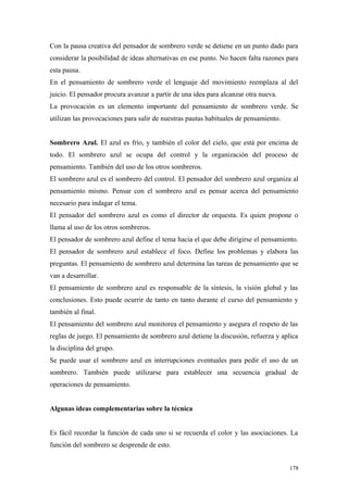 Con la pausa creativa del pensador de sombrero verde se detiene en un punto dado para
considerar la posibilidad de ideas alternativas en ese punto. No hacen falta razones para
esta pausa.
En el pensamiento de sombrero verde el lenguaje del movimiento reemplaza al del
juicio. El pensador procura avanzar a partir de una idea para alcanzar otra nueva.
La provocación es un elemento importante del pensamiento de sombrero verde. Se
utilizan las provocaciones para salir de nuestras pautas habituales de pensamiento.


Sombrero Azul. El azul es frío, y también el color del cielo, que está por encima de
todo. El sombrero azul se ocupa del control y la organización del proceso de
pensamiento. También del uso de los otros sombreros.
El sombrero azul es el sombrero del control. El pensador del sombrero azul organiza al
pensamiento mismo. Pensar con el sombrero azul es pensar acerca del pensamiento
necesario para indagar el tema.
El pensador del sombrero azul es como el director de orquesta. Es quien propone o
llama al uso de los otros sombreros.
El pensador de sombrero azul define el tema hacia el que debe dirigirse el pensamiento.
El pensador de sombrero azul establece el foco. Define los problemas y elabora las
preguntas. El pensamiento de sombrero azul determina las tareas de pensamiento que se
van a desarrollar.
El pensamiento de sombrero azul es responsable de la síntesis, la visión global y las
conclusiones. Esto puede ocurrir de tanto en tanto durante el curso del pensamiento y
también al final.
El pensamiento del sombrero azul monitorea el pensamiento y asegura el respeto de las
reglas de juego. El pensamiento de sombrero azul detiene la discusión, refuerza y aplica
la disciplina del grupo.
Se puede usar el sombrero azul en interrupciones eventuales para pedir el uso de un
sombrero. También puede utilizarse para establecer una secuencia gradual de
operaciones de pensamiento.


Algunas ideas complementarias sobre la técnica


Es fácil recordar la función de cada uno si se recuerda el color y las asociaciones. La
función del sombrero se desprende de esto.


                                                                                      178
 