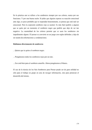 En la práctica uno se refiere a los sombreros siempre por sus colores, nunca por sus
funciones. Y por una buena razón. Si pides que alguien exprese su reacción emocional
ante algo, es poco probable que te respondan honestamente, se piensa que está mal ser
emocional. Pero la expresión sombrero rojo es neutral. Es más fácil pedirle a alguien
que se quite por un momento el sombrero negro que pedirle que deje de ser tan
negativo. La neutralidad de los colores permite que se usen los sombreros sin
impedimento alguno. El pensar se convierte en un juego con reglas definidas y deja de
ser asunto de exhortaciones y condenaciones.


Hablamos directamente de sombreros


…Quiero que te quites el sombrero negro.


…Pongámonos todos los sombreros rojos por un rato.


…Eso está bien para el sombrero amarillo. Ahora pongámonos el blanco.


El uso de la técnica de los Seis Sombreros para Pensar puede ser de gran utilidad no
sólo para el trabajo en grupo en aras de recoger información, sino para potenciar el
desarrollo del mismo.




                                                                                  179
 