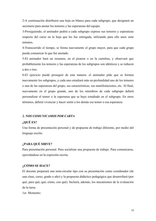 2-A continuación distribuirá una hoja en blanco para cada subgrupo, que designará un
secretario para anotar los temores y las esperanzas del equipo.
3-Prosiguiendo, el animador pedirá a cada subgrupo exprese sus temores y esperanzas
respecto del curso en la hoja que les fue entregada, utilizando para ello unos siete
minutos.
4-Transcurrido el tiempo, se forma nuevamente el grupo mayor, para que cada grupo
pueda comunicar lo que fue anotado.
5-El animador hará un resumen, en el pisaron o en la cartulina, y observará que
probablemente los temores y las esperanzas de los subgrupos son idénticos y se reducen
a dos o tres.
6-El ejercicio puede proseguir de esta manera: el animador pide que se formen
nuevamente los subgrupos, y cada uno estudiará más en profundidad uno de los temores
o una de las esperanzas del grupo, sus características, sus manifestaciones, etc. Al final,
nuevamente en el grupo grande, uno de los miembros de cada subgrupo deberá
personalizar el temor o la esperanza que se haya estudiado en el subgrupo. En otros
términos, deberá vivenciar y hacer sentir a los demás ese temor o esa esperanza.



2. NOS COMUNICAMOS POR CARTA
¿QUÉ ES?
Una forma de presentación personal y de propuesta de trabajo diferente, por medio del
lenguaje escrito.


¿PARA QUÉ SIRVE?
Para presentación personal. Para socializar una propuesta de trabajo. Para comunicarse,
ejercitándose en la expresión escrita.


¿CÓMO SE HACE?
El docente preparará una nota-circular tipo con su presentación como coordinador (de
una clase, curso, grado o año) y la propuesta didáctico pedagógica que desarrollará (por
qué, para qué, qué, cómo, con qué). Incluirá, además, los mecanismos de la evaluación
de la tarea.
1er. Momento:




                                                                                        18
 