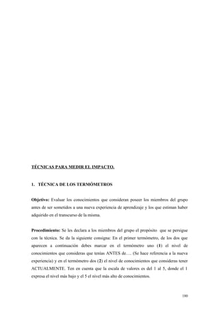 TÉCNICAS PARA MEDIR EL IMPACTO.


1. TÉCNICA DE LOS TERMÓMETROS


Objetivo: Evaluar los conocimientos que consideran poseer los miembros del grupo
antes de ser sometidos a una nueva experiencia de aprendizaje y los que estiman haber
adquirido en el transcurso de la misma.


Procedimiento: Se les declara a los miembros del grupo el propósito que se persigue
con la técnica. Se da la siguiente consigna: En el primer termómetro, de los dos que
aparecen a continuación debes marcar en el termómetro uno (1) el nivel de
conocimientos que consideras que tenías ANTES de…. (Se hace referencia a la nueva
experiencia) y en el termómetro dos (2) el nivel de conocimientos que consideras tener
ACTUALMENTE. Ten en cuenta que la escala de valores es del 1 al 5, donde el 1
expresa el nivel más bajo y el 5 el nivel más alto de conocimientos.



                                                                                   180
 