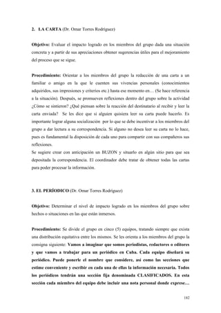 2. LA CARTA (Dr. Omar Torres Rodríguez)


Objetivo: Evaluar el impacto logrado en los miembros del grupo dada una situación
concreta y a partir de sus apreciaciones obtener sugerencias útiles para el mejoramiento
del proceso que se sigue.


Procedimiento: Orientar a los miembros del grupo la redacción de una carta a un
familiar o amigo en la que le cuenten sus vivencias personales (conocimientos
adquiridos, sus impresiones y criterios etc.) hasta ese momento en… (Se hace referencia
a la situación). Después, se promueven reflexiones dentro del grupo sobre la actividad
¿Cómo se sintieron? ¿Qué piensan sobre la reacción del destinatario al recibir y leer la
carta enviada? Se les dice que si alguien quisiera leer su carta puede hacerlo. Es
importante lograr alguna socialización por lo que se debe incentivar a los miembros del
grupo a dar lectura a su correspondencia. Si alguno no desea leer su carta no lo hace,
pues es fundamental la disposición de cada uno para compartir con sus compañeros sus
reflexiones.
Se sugiere crear con anticipación un BUZON y situarlo en algún sitio para que sea
depositada la correspondencia. El coordinador debe tratar de obtener todas las cartas
para poder procesar la información.




3. EL PERÍODICO (Dr. Omar Torres Rodríguez)


Objetivo: Determinar el nivel de impacto logrado en los miembros del grupo sobre
hechos o situaciones en las que están inmersos.


Procedimiento: Se divide el grupo en cinco (5) equipos, tratando siempre que exista
una distribución equitativa entre los mismos. Se les orienta a los miembros del grupo la
consigna siguiente: Vamos a imaginar que somos periodistas, redactores o editores
y que vamos a trabajar para un periódico en Cuba. Cada equipo diseñará su
periódico. Puede ponerle el nombre que considere, así como las secciones que
estime conveniente y escribir en cada una de ellas la información necesaria. Todos
los periódicos tendrán una sección fija denominada CLASIFICADOS. En esta
sección cada miembro del equipo debe incluir una nota personal donde exprese…


                                                                                     182
 