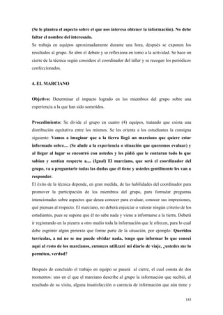 (Se le plantea el aspecto sobre el que nos interesa obtener la información). No debe
faltar el nombre del interesado.
Se trabaja en equipos aproximadamente durante una hora, después se exponen los
resultados al grupo. Se abre el debate y se reflexiona en torno a la actividad. Se hace un
cierre de la técnica según considere el coordinador del taller y se recogen los periódicos
confeccionados.


4. EL MARCIANO


Objetivo: Determinar el impacto logrado en los miembros del grupo sobre una
experiencia a la que han sido sometidos.


Procedimiento: Se divide el grupo en cuatro (4) equipos, tratando que exista una
distribución equitativa entre los mismos. Se les orienta a los estudiantes la consigna
siguiente: Vamos a imaginar que a la tierra llegó un marciano que quiere estar
informado sobre… (Se alude a la experiencia o situación que queremos evaluar) y
al llegar al lugar se encontró con ustedes y les pidió que le contaran todo lo que
sabían y sentían respecto a.... (Igual) El marciano, que será el coordinador del
grupo, va a preguntarle todas las dudas que él tiene y ustedes gentilmente les van a
responder.
El éxito de la técnica depende, en gran medida, de las habilidades del coordinador para
promover la participación de los miembros del grupo, para formular preguntas
intencionadas sobre aspectos que desea conocer para evaluar, conocer sus impresiones,
qué piensan al respecto. El marciano, no deberá enjuiciar o valorar ningún criterio de los
estudiantes, pues se supone que él no sabe nada y viene a informarse a la tierra. Deberá
ir registrando en la pizarra u otro medio toda la información que le ofrecen, para lo cual
debe esgrimir algún pretexto que forme parte de la situación, por ejemplo: Queridos
terrícolas, a mí no se me puede olvidar nada, tengo que informar lo que conocí
aquí al resto de los marcianos, entonces utilizaré mi diario de viaje, ¿ustedes me lo
permiten, verdad?


Después de concluido el trabajo en equipo se pasará al cierre, el cual consta de dos
momentos: uno en el que el marciano describe al grupo la información que recibió, el
resultado de su visita, alguna insatisfacción o carencia de información que aún tiene y


                                                                                       183
 