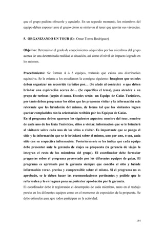 que el grupo pudiera ofrecerle y ayudarlo. En un segundo momento, los miembros del
equipo deben exponer ante el grupo cómo se sintieron al tener que aportar sus vivencias.


5. ORGANIZANDO UN TOUR (Dr. Omar Torres Rodríguez)


Objetivo: Determinar el grado de conocimientos adquiridos por los miembros del grupo
acerca de una determinada realidad o situación, así como el nivel de impacto logrado en
los mismos.


Procedimiento: Se forman 4 ó 5 equipos, tratando que exista una distribución
equitativa. Se le orienta a los estudiantes la consigna siguiente: Imaginen que ustedes
deben organizar un recorrido turístico por… (Se alude al contexto) o que deben
brindar una explicación acerca de… (Se especifica el tema), para atender a un
grupo de turistas (según el caso). Ustedes serán un Equipo de Guías Turísticos,
por tanto deben programar los sitios que les proponen visitar y la información más
relevante que les brindarán del mismo, de forma tal que los visitantes logren
quedar complacidos con la orientación recibida por los Equipos de Guías.
En el programa deben aparecer los siguientes aspectos: nombre del tour, nombre
de cada uno de los Guía Turísticos, sitios a visitar, información que se le brindará
al visitante sobre cada uno de los sitios a visitar. Es importante que se ponga el
sitio y la información que se le brindará sobre el mismo, uno por uno, o sea, cada
sitio con su respectiva información. Posteriormente se les indica que cada equipo
debe presentar ante la gerencia de viajes su propuesta (la gerencia de viajes la
integran el resto de los miembros del grupo). El coordinador debe formular
preguntas sobre el programa presentado por los diferentes equipos de guías. El
programa es aprobado por la gerencia siempre que conciba el sitio y brinde
información veraz, precisa y comprensible sobre el mismo. Si el programa no es
aprobado, se le deben hacer las recomendaciones pertinentes y pedirle que lo
reformulen y lo entreguen para su posterior aprobación por la gerencia.
El coordinador debe ir registrando el desempeño de cada miembro, tanto en el trabajo
previo en los diferentes equipos como en el momento de exposición de la propuesta. Se
debe estimular para que todos participen en la actividad.




                                                                                    184
 