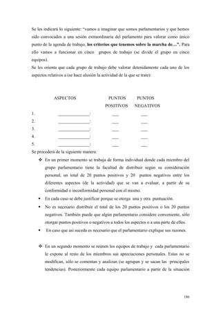 Se les indicará lo siguiente: “vamos a imaginar que somos parlamentarios y que hemos
sido convocados a una sesión extraordinaria del parlamento para valorar como único
punto de la agenda de trabajo, los criterios que tenemos sobre la marcha de…”. Para
ello vamos a funcionar en cinco        grupos de trabajo (se divide el grupo en cinco
equipos).
Se les orienta que cada grupo de trabajo debe valorar detenidamente cada uno de los
aspectos relativos a (se hace alusión la actividad de la que se trate):




              ASPECTOS                       PUNTOS           PUNTOS
                                           POSITIVOS         NEGATIVOS
1.              ______________:                ___              ___
2.              ______________:                ___              ___
3.              ______________:                ___              ___
4.              ______________:                ___              ___
5.              ______________:                ___              ___
Se procederá de la siguiente manera:
      En un primer momento se trabaja de forma individual donde cada miembro del
         grupo parlamentario tiene la facultad de distribuir según su consideración
         personal, un total de 20 puntos positivos y 20        puntos negativos entre los
         diferentes aspectos (de la actividad) que se van a evaluar, a partir de su
         conformidad o inconformidad personal con el mismo.
        En cada caso se debe justificar porque se otorga una y otra puntuación.
        No es necesario distribuir el total de los 20 puntos positivos o los 20 puntos
         negativos. También puede que algún parlamentario considere conveniente, sólo
         otorgar puntos positivos o negativos a todos los aspectos o a una parte de ellos.
        En caso que así suceda es necesario que el parlamentario explique sus razones.


      En un segundo momento se reúnen los equipos de trabajo y cada parlamentario
         le expone al resto de los miembros sus apreciaciones personales. Estas no se
         modifican, sólo se comentan y analizan (se agrupan y se sacan las principales
         tendencias). Posteriormente cada equipo parlamentario a partir de la situación




                                                                                        186
 