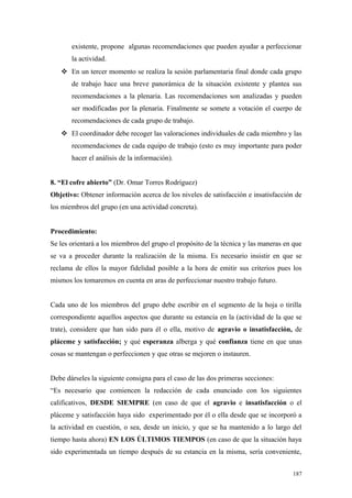 existente, propone algunas recomendaciones que pueden ayudar a perfeccionar
       la actividad.
    En un tercer momento se realiza la sesión parlamentaria final donde cada grupo
       de trabajo hace una breve panorámica de la situación existente y plantea sus
       recomendaciones a la plenaria. Las recomendaciones son analizadas y pueden
       ser modificadas por la plenaria. Finalmente se somete a votación el cuerpo de
       recomendaciones de cada grupo de trabajo.
    El coordinador debe recoger las valoraciones individuales de cada miembro y las
       recomendaciones de cada equipo de trabajo (esto es muy importante para poder
       hacer el análisis de la información).


8. “El cofre abierto” (Dr. Omar Torres Rodríguez)
Objetivo: Obtener información acerca de los niveles de satisfacción e insatisfacción de
los miembros del grupo (en una actividad concreta).


Procedimiento:
Se les orientará a los miembros del grupo el propósito de la técnica y las maneras en que
se va a proceder durante la realización de la misma. Es necesario insistir en que se
reclama de ellos la mayor fidelidad posible a la hora de emitir sus criterios pues los
mismos los tomaremos en cuenta en aras de perfeccionar nuestro trabajo futuro.


Cada uno de los miembros del grupo debe escribir en el segmento de la hoja o tirilla
correspondiente aquellos aspectos que durante su estancia en la (actividad de la que se
trate), considere que han sido para él o ella, motivo de agravio o insatisfacción, de
pláceme y satisfacción; y qué esperanza alberga y qué confianza tiene en que unas
cosas se mantengan o perfeccionen y que otras se mejoren o instauren.


Debe dárseles la siguiente consigna para el caso de las dos primeras secciones:
“Es necesario que comiencen la redacción de cada enunciado con los siguientes
calificativos, DESDE SIEMPRE (en caso de que el agravio e insatisfacción o el
pláceme y satisfacción haya sido experimentado por él o ella desde que se incorporó a
la actividad en cuestión, o sea, desde un inicio, y que se ha mantenido a lo largo del
tiempo hasta ahora) EN LOS ÚLTIMOS TIEMPOS (en caso de que la situación haya
sido experimentada un tiempo después de su estancia en la misma, sería conveniente,


                                                                                     187
 