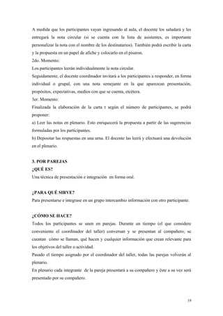 A medida que los participantes vayan ingresando al aula, el docente los saludará y les
entregará la nota circular (si se cuenta con la lista de asistentes, es importante
personalizar la nota con el nombre de los destinatarios). También podrá escribir la carta
y la propuesta en un papel de afiche y colocarlo en el pisaron.
2do. Momento:
Los participantes leerán individualmente la nota circular.
Seguidamente, el docente coordinador invitará a los participantes a responder, en forma
individual o grupal, con una nota semejante en la que aparezcan presentación,
propósitos, expectativas, medios con que se cuenta, etcétera.
3er. Momento:
Finalizada la elaboración de la carta t según el número de participantes, se podrá
proponer:
a) Leer las notas en plenario. Esto enriquecerá la propuesta a partir de las sugerencias
formuladas por los participantes.
b) Depositar las respuestas en una urna. El docente las leerá y efectuará una devolución
en el plenario.


3. POR PAREJAS
¿QUÉ ES?
Una técnica de presentación e integración en forma oral.


¿PARA QUÉ SIRVE?
Para presentarse e integrase en un grupo intercambio información con otro participante.


¿CÓMO SE HACE?
Todos los participantes se unen en parejas. Durante un tiempo (el que considere
conveniente el coordinador del taller) conversan y se presentan al compañero; se
cuentan cómo se llaman, qué hacen y cualquier información que crean relevante para
los objetivos del taller o actividad.
Pasado el tiempo asignado por el coordinador del taller, todas las parejas volverán al
plenario.
En plenario cada integrante de la pareja presentará a su compañero y éste a su vez será
presentado por su compañero.



                                                                                       19
 