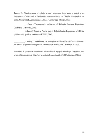 Torres, O.: Técnicas para el trabajo grupal. Impresión ligera para la maestría en
Inteligencia, Creatividad y Talento del Instituto Central de Ciencias Pedagógicas de
Cuba. Universidad Autónoma de Morelos. Cuernavaca, México, 1997.

___________.: (Comp.) Temas para el trabajo social. Editorial Pueblo y Educación.
Ciudad de La Habana, 2005.
___________.: (Comp.) Temas de Apoyo para el Trabajo Social. Impreso en la UEB de
producciones gráficas cooperadas ENPES. 2006.


___________.: (Comp.) Selección de Lecturas para la Educación en Valores. Impreso
en la UEB de producciones gráficas cooperadas ENPES- MERCIE GROUP. 2006.


Posternak. D. y otros: Creatividad e innovación en equipos de trabajo. Aportado por:
www.hfainstein.com.ar http://www.gestiopolis.com/canales5/rrhh/hfainstein/h6.htm




                                                                                   190
 