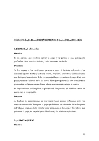 TÉCNICAS PARA EL AUTOCONOCIMIENTO Y LA AUTOVALORACIÓN



1. PRESENTAR UN AMIGO

Objetivo

Es un ejercicio que posibilita activar el grupo y le permite a cada participante
profundizar en su autoconocimiento y conocimiento de los demás.

Desarrollo

Se les propone a los participantes presentarse entre sí haciendo referencia a las
cualidades (puntos fuertes y débiles), ideales, proyectos, conflictos y contradicciones
que distinguen las conductas de las personas decididas a presentarse al grupo. Cada uno
puede presentar a cuantos desee y a su vez puede participar más de uno, incluyendo al
protagonista, en la presentación de una misma persona para completar su imagen.

Es importante que se coloque en la pizarra o en una pancarta los aspectos a tener en
cuenta para la presentación.

Discusión

Al finalizar las presentaciones es conveniente hacer algunas reflexiones sobre los
aspectos comunes que distinguen al grupo partiendo de los contenidos de las imágenes
individuales ofrecidas. Esto permite tomar conciencia de la norma y los valores que
priman en el grupo, de las principales dificultades y las máximas aspiraciones.



2. ¿ADIVINA QUIÉN?

Objetivo



                                                                                     21
 