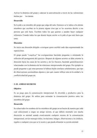 Activar la dinámica del grupo y adecuar la autovaloración a través de las valoraciones
hechas por      los demás.

Desarrollo

Se le pide a un miembro del grupo que salga del aula. Entonces se le indica a los demás
miembros que escriban en la pizarra alguna cosa que se les ocurriera decirle a esa
persona que está fuera. Escriben todos los que quieran y pueden hacer cualquier
referencia. Cuando todos los que deseen hayan escrito se le pide al que está fuera que
entre.

Discusión:

Se inicia una discusión dirigida a averiguar quien escribió cada idea argumentando las
suposiciones.

El grupo puede "complicar" las averiguaciones haciendo preguntas u orientando la
reflexión del protagonista del ejercicio. Después de algunos aciertos se debe orientar la
discusión hacia las causa de los aciertos y de los fracasos, haciendo generalizaciones
relacionadas con la dinámica de las relaciones interpersonales del grupo. Por ejemplo se
puede preguntar a qué otras personas le hubiera hecho similares señalamientos, que tipo
de observaciones acostumbran algunos y por qué, cuanto influye esto en la unidad o la
conflictividad del grupo etc.



3. EL AMIGO SECRETO

Objetivo

Es un juego para la comunicación interpersonal. Es divertido y productivo para la
dinámica del grupo. Se utiliza para estimular la comunicación positiva entre los
miembros del grupo.

Desarrollo

Se echan todos los nombres de los miembros del grupo en un buzón de manera que cada
cual seleccionará a ciegas un amigo secreto, al que deberá mostrarle con mucha
discreción su amistad usando creativamente cualquier recurso de la comunicación
interpersonal, enviar mensajes útiles, invitaciones, halagos, observaciones a la conducta,
regalos o cualquier cosa que se le ocurra y que pueda alimentar su secreta amistad.



                                                                                       22
 