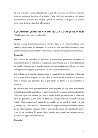 En esta actividad se inicia el juego para lo que debe colocarse un buzón que permita
dejar los anónimos dirigidos a los amigos. Cada cual debe preocuparse por revisar
frecuentemente el buzón para recoger y poner sus mensajes. Se llegará a un acuerdo
sobre como declarar o descubrir a los amigos.



4. ¿CÓMO SOY? ¿CÓMO ME VEN LOS DEMÁS? ¿CÓMO QUISIERA SER?
(También conocida como “Los Tres Yo”.

Objetivo

Permite expresar la actitud emocional y valorativa hacia el yo, referir los ideales como
modelos intencionales de conductas, de modos de vida, cualidades humanas y otras
elaboraciones personales desde las referencias y vivencias más significativas estimadas.

Desarrollo

Para facilitar la expresión de vivencias y sentimientos personales auténticos se
estructura el ejercicio en forma de psicodrama, se recomienda usar la forma habitual de
los muebles y lugares que ocupan los alumnos en las actividades que realizan en el lugar
donde permanece el grupo para realizar sus actividades fundamentales.

Esto se hace con la intención de aprovechar el espacio físico en función de la dinámica
que se propiciará en el grupo. Se les explica a los muchachos la diferencia que existe
entre la imagen que queremos dar, la que tienen los demás y la que aspiramos a
conseguir.

Se colocarán tres sillas que representarán estas imágenes, las que serán debidamente
señaladas con carteles que indique lo que representan. Se colocarán intencionalmente en
diferentes lugares de manera que para ocuparlas habrá que desplazarse a diferentes
sitios. La que señala ¿Cómo creen los demás que yo soy? dentro de los muebles, la que
señala ¿Cómo quisiera ser? aislada de los muebles en un lateral del local y la otra
¿Cómo yo soy? frente a todos. Cada miembro del grupo tiene la oportunidad de sentarse
en las sillas siguiendo cualquier orden y expresará la imagen correspondiente ante el
resto de los miembros del grupo. No es ocasión para juzgar las imágenes solo se
escuchan las expresiones individuales.

Discusión:




                                                                                      23
 