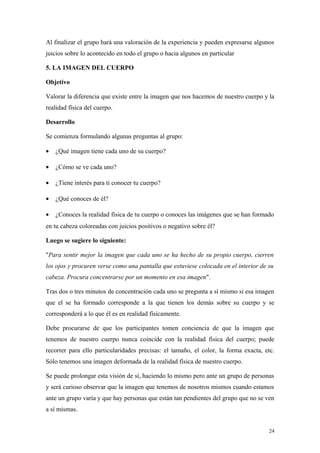 Al finalizar el grupo hará una valoración de la experiencia y pueden expresarse algunos
juicios sobre lo acontecido en todo el grupo o hacia algunos en particular

5. LA IMAGEN DEL CUERPO

Objetivo

Valorar la diferencia que existe entre la imagen que nos hacemos de nuestro cuerpo y la
realidad física del cuerpo.

Desarrollo

Se comienza formulando algunas preguntas al grupo:

•   ¿Qué imagen tiene cada uno de su cuerpo?

•   ¿Cómo se ve cada uno?

•   ¿Tiene interés para ti conocer tu cuerpo?

•   ¿Qué conoces de él?

•   ¿Conoces la realidad física de tu cuerpo o conoces las imágenes que se han formado
en tu cabeza coloreadas con juicios positivos o negativo sobre él?

Luego se sugiere lo siguiente:

"Para sentir mejor la imagen que cada uno se ha hecho de su propio cuerpo, cierren
los ojos y procuren verse como una pantalla que estuviese colocada en el interior de su
cabeza. Procura concentrarse por un momento en esa imagen".

Tras dos o tres minutos de concentración cada uno se pregunta a sí mismo si esa imagen
que el se ha formado corresponde a la que tienen los demás sobre su cuerpo y se
corresponderá a lo que él es en realidad físicamente.

Debe procurarse de que los participantes tomen conciencia de que la imagen que
tenemos de nuestro cuerpo nunca coincide con la realidad física del cuerpo; puede
recorrer para ello particularidades precisas: el tamaño, el color, la forma exacta, etc.
Sólo tenemos una imagen deformada de la realidad física de nuestro cuerpo.

Se puede prolongar esta visión de sí, haciendo lo mismo pero ante un grupo de personas
y será curioso observar que la imagen que tenemos de nosotros mismos cuando estamos
ante un grupo varía y que hay personas que están tan pendientes del grupo que no se ven
a sí mismas.


                                                                                     24
 